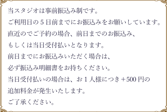 当スタジオは事前振込み制です。
ご利用日の5日前までにお振込みをお願いしています。直近のでご予約の場合、前日までのお振込み、もしくは当日受付払いとなります。前日までにお振込みいただく場合は、必ず振込み明細書をお持ちください。当日受付払いの場合は、お1人様につき+500円の追加料金が発生いたします。ご了承ください。